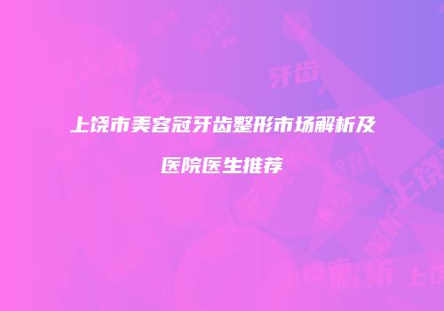 上饶市美容冠牙齿整形市场解析及医院医生推荐
