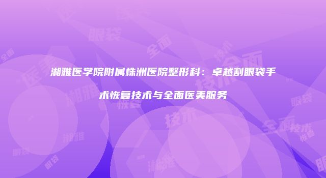 湘雅医学院附属株洲医院整形科：卓越割眼袋手术恢复技术与全面医美服务