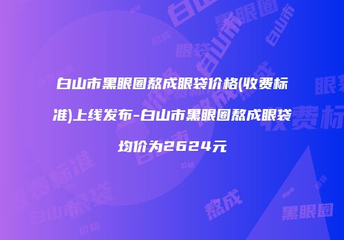 白山市黑眼圈熬成眼袋价格(收费标准)上线发布-白山市黑眼圈熬成眼袋均价为2624元