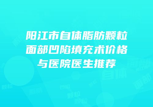 阳江市自体脂肪颗粒面部凹陷填充术价格与医院医生推荐