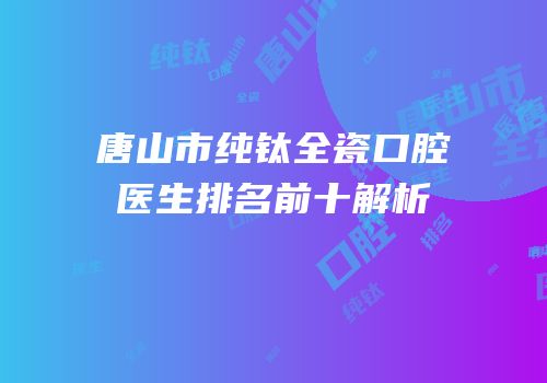 唐山市纯钛全瓷口腔医生排名前十解析