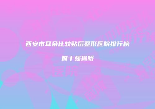 西安市耳朵比较贴后整形医院排行榜前十强揭晓
