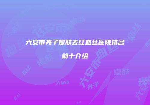 六安市光子嫩肤去红血丝医院排名前十介绍