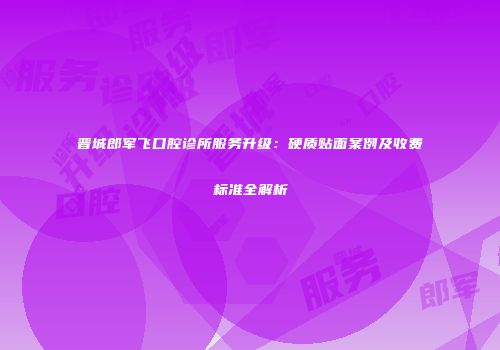 晋城郎军飞口腔诊所服务升级：硬质贴面案例及收费标准全解析