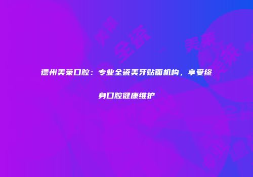 德州美莱口腔：专业全瓷美牙贴面机构，享受终身口腔健康维护