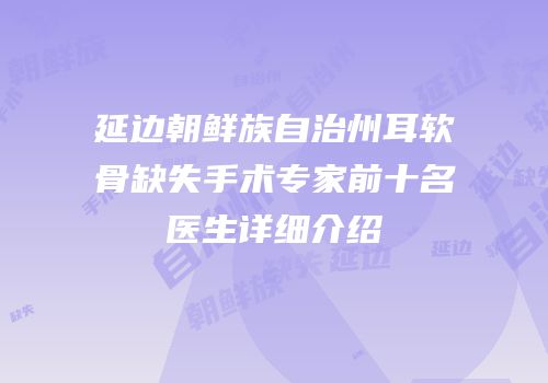 延边朝鲜族自治州耳软骨缺失手术专家前十名医生详细介绍
