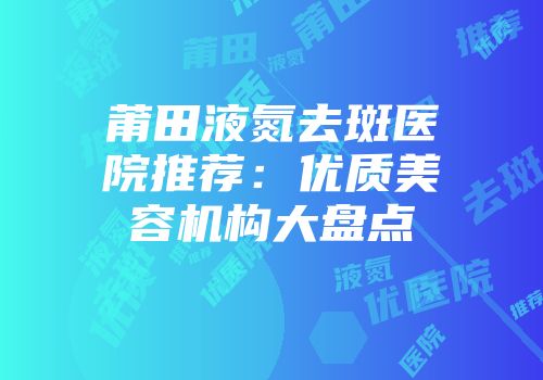莆田液氮去斑医院推荐：优质美容机构大盘点
