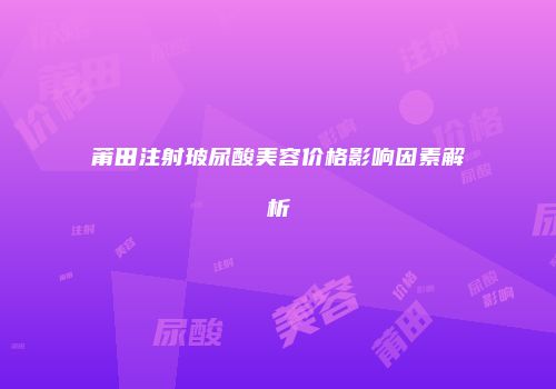 莆田注射玻尿酸美容价格影响因素解析