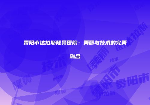 贵阳市达拉斯隆鼻医院：美丽与技术的完美融合