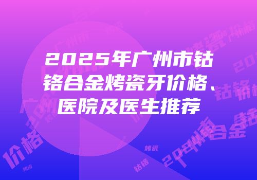 2025年广州市钴铬合金烤瓷牙价格、医院及医生推荐