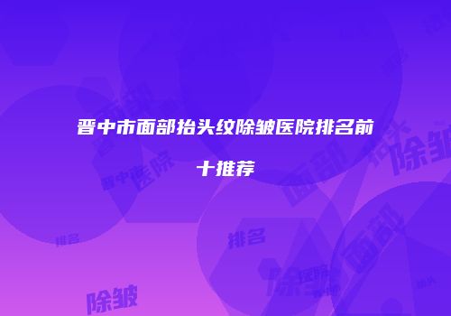 晋中市面部抬头纹除皱医院排名前十推荐