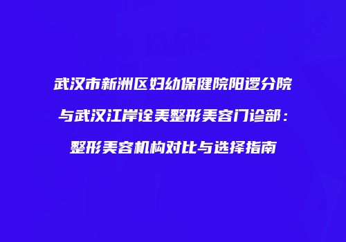 武汉市新洲区妇幼保健院阳逻分院与武汉江岸诠美整形美容门诊部：整形美容机构对比与选择指南