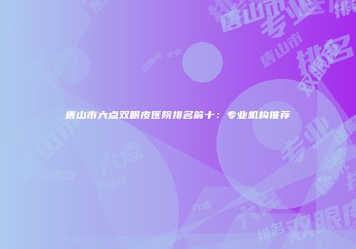 唐山市六点双眼皮医院排名前十：专业机构推荐