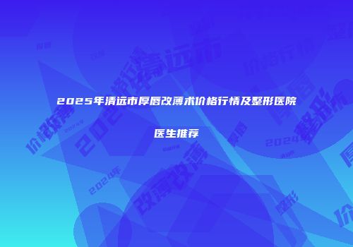 2025年清远市厚唇改薄术价格行情及整形医院医生推荐