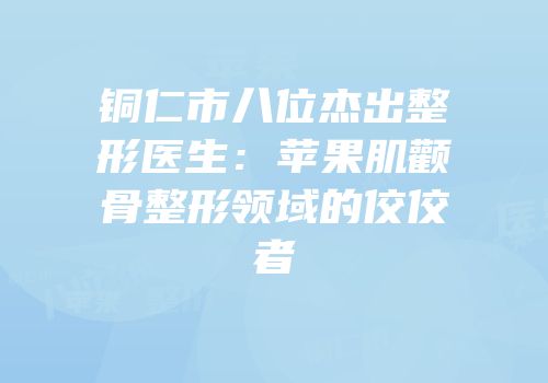 铜仁市八位杰出整形医生：苹果肌颧骨整形领域的佼佼者