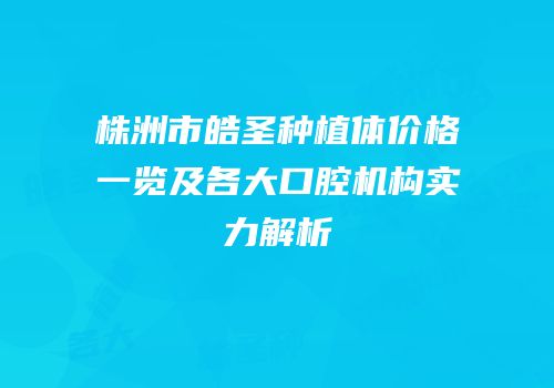 株洲市皓圣种植体价格一览及各大口腔机构实力解析