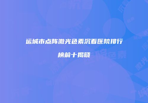 运城市点阵激光色素沉着医院排行榜前十揭晓
