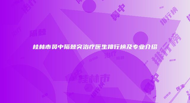 桂林市鼻中隔棘突治疗医生排行榜及专业介绍