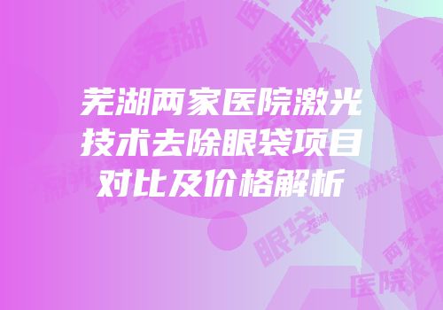 芜湖两家医院激光技术去除眼袋项目对比及价格解析