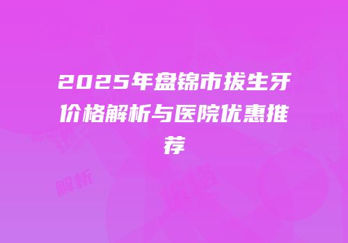 2025年盘锦市拔生牙价格解析与医院优惠推荐