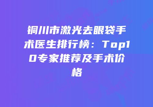 铜川市激光去眼袋手术医生排行榜：Top10专家推荐及手术价格