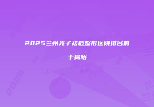 2025兰州光子祛痘整形医院排名前十揭晓