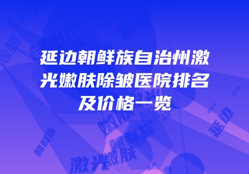延边朝鲜族自治州激光嫩肤除皱医院排名及价格一览