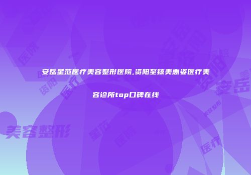 安岳星范医疗美容整形医院,资阳至臻美惠姿医疗美容诊所top口碑在线