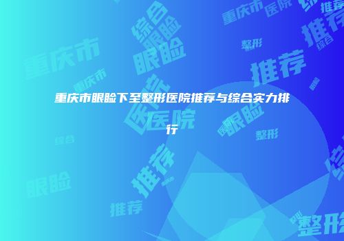 重庆市眼睑下至整形医院推荐与综合实力排行