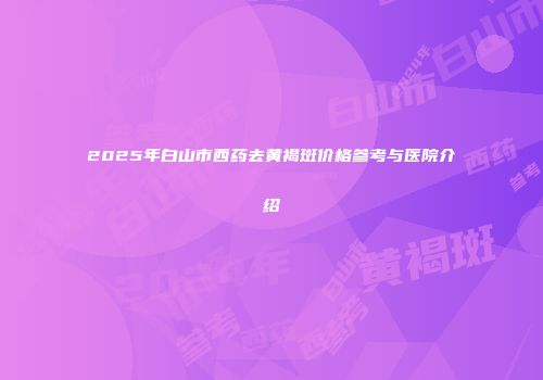 2025年白山市西药去黄褐斑价格参考与医院介绍