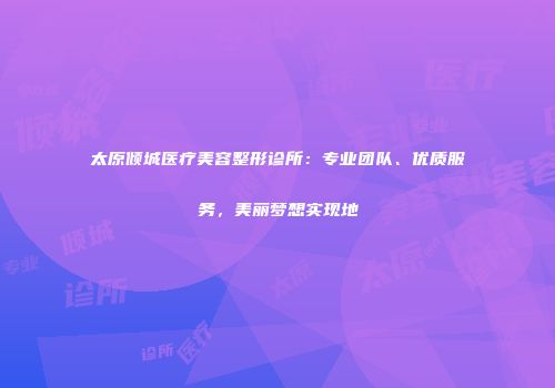 太原倾城医疗美容整形诊所：专业团队、优质服务，美丽梦想实现地