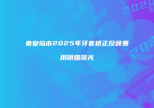 秦皇岛市2025年牙套矫正反颌费用明细曝光