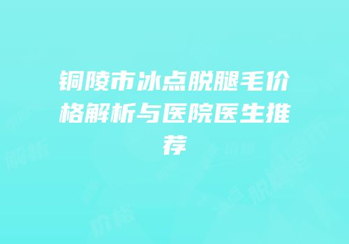 铜陵市冰点脱腿毛价格解析与医院医生推荐