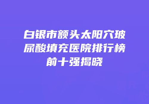 白银市额头太阳穴玻尿酸填充医院排行榜前十强揭晓
