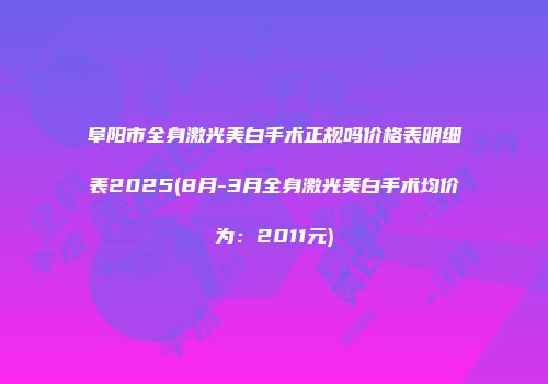 阜阳市全身激光美白手术正规吗价格表明细表2025(8月-3月全身激光美白手术均价为：2011元)