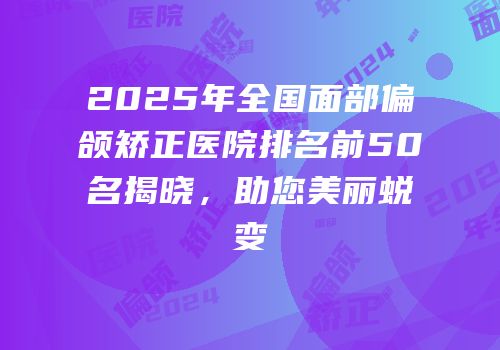 2025年全国面部偏颌矫正医院排名前50名揭晓，助您美丽蜕变
