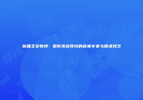 新疆王安教授：整形美容领域的权威专家与精湛技艺