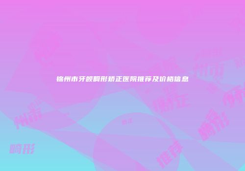 锦州市牙颌畸形矫正医院推荐及价格信息