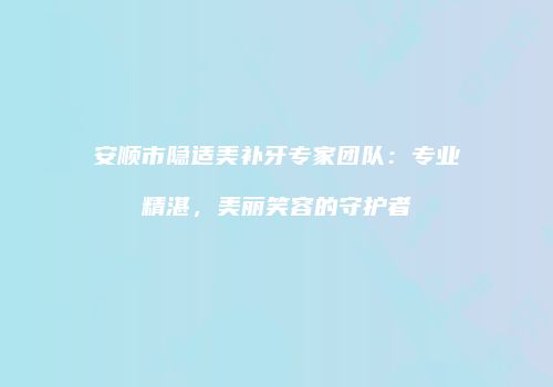 安顺市隐适美补牙专家团队：专业精湛，美丽笑容的守护者