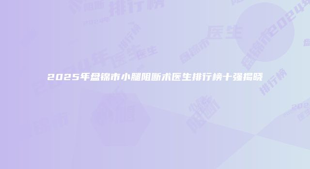 2025年盘锦市小腿阻断术医生排行榜十强揭晓