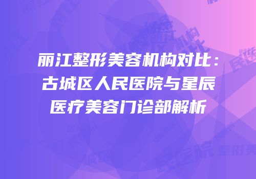 丽江整形美容机构对比：古城区人民医院与星辰医疗美容门诊部解析