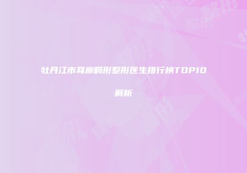 牡丹江市耳廊畸形整形医生排行榜TOP10解析