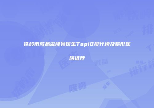铁岭市微晶瓷隆鼻医生Top10排行榜及整形医院推荐