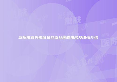赣州市彩光嫩肤祛红血丝医院排名及详情介绍