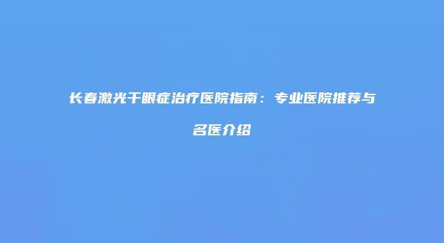 长春激光干眼症治疗医院指南：专业医院推荐与名医介绍