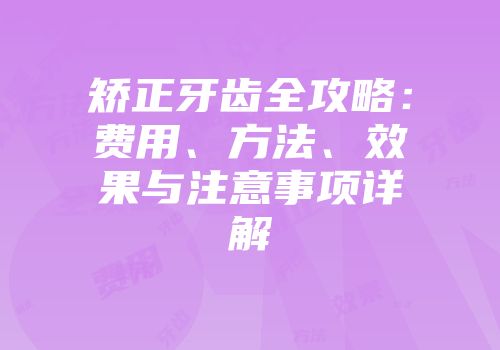 矫正牙齿全攻略：费用、方法、效果与注意事项详解