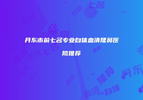 丹东市前七名专业自体血清隆鼻医院推荐