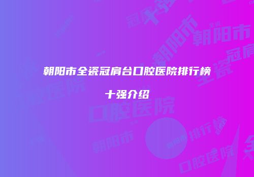 朝阳市全瓷冠肩台口腔医院排行榜十强介绍