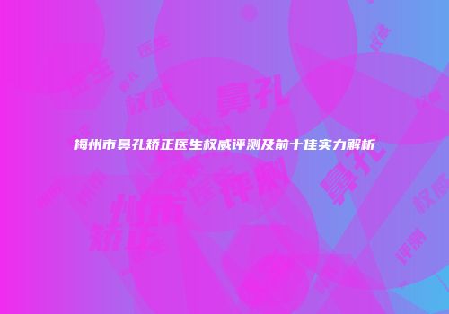 梅州市鼻孔矫正医生权威评测及前十佳实力解析