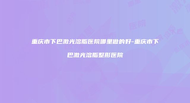 重庆市下巴激光溶脂医院哪里做的好-重庆市下巴激光溶脂整形医院